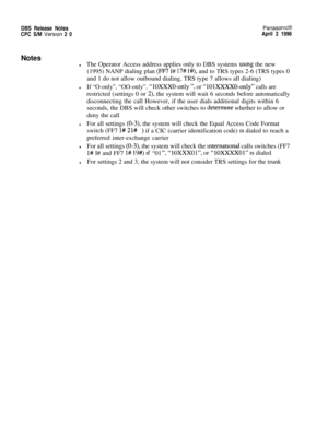 Page 27DBS Release NotesPanasonic@CPC S/M 
Version 2 0April 2 1996
Notes
lThe Operator Access address applies only to DBS systems using the new
(1995) NANP dialing plan 
(FF7 I# 17# l#), and to TRS types 2-6 (TRS types 0
and 1 do not allow outbound dialing, TRS type 7 allows all dialing)
lIf “O-only”, “OO-only”, “IOXXXO-only “, or “10lXXXXO-only” calls arerestricted (settings 0 or 
2), the system will wait 6 seconds before automatically
disconnecting the call However, if the user dials additional digits within...