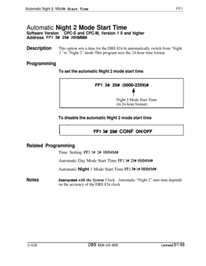 Page 264Automatic Night 2 fviode Start TimeFFl
Automatic Night 2 Mode Start Time
Software VersionCPC-S and CPC-M, Version 1 0 and higherAddress 
FFl 3# 29# HHMM#
DescriptionThis option sets a time for the DBS 824 to automatically switch from ‘Night
1 
’ to ‘Night 2” mode This program uses the 24-hour time format
Programming
To set the automatic Night 2 mode start time
FFl 3# 29# (0000-2359)#
f
Night 2 Mode Start Time
(in 24-hour format)
To disable the automatic Night 2 mode start time
I ~~FFl 3## 29## CONF...