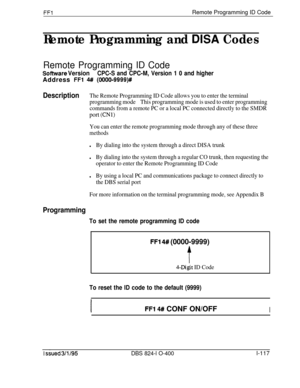 Page 265FFlRemote Programming ID Code
Remote Programming and DISA Codes
Remote Programming ID Code
Sofhnrare VersionCPC-S and CPC-M, Version 1 0 and higherAddress 
FFl 4## (0000-9999)#
DescriptionThe Remote Programming ID Code allows you to enter the terminal
programming modeThis programming mode is used to enter programming
commands from a remote PC or a local PC connected directly to the SMDR
port (CNl)
You can enter the remote programming mode through any of these three
methods
lBy dialing into the system...