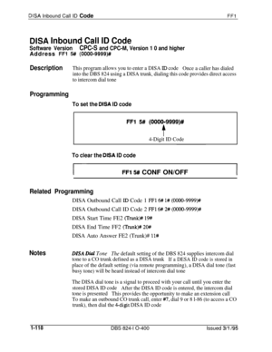 Page 266DISA Inbound Call ID CodeFFl
DISA Inbound Call ID Code
Software VersionCPC-S and CPC-M, Version 1 0 and higherAddress 
FFl 5# (0000-9999)#
DescriptionThis program allows you to enter a DISA ID code
Once a caller has dialed
into the DBS 824 using a DISA trunk, dialing this code provides direct access
to intercom dial tone
Programming
To set the DISA ID code
FFl 5# (OOOO-9999)#
t
4-Digit ID Code
To clear the DISA ID code
FFl !5## CONF ON/OFFI
Related ProgrammingDISA Outbound Call 
XD Code 1 FFl 6# l#...