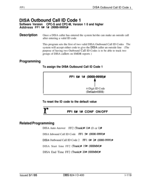 Page 267FFlDISA Outbound Call ID Code 1
DISA Outbound Call ID Code 1
Software Version
CPC-S and CPC-M, Version 1 0 and higherAddress 
FF1 6# l# (0000-9999)#
DescriptionOnce a DISA caller has entered the system he/she can make an outside call
after entering a valid ID code
This program sets the first of two valid DISA Outbound Call ID Codes
Thesystem will accept either code to give the 
DISA caller an outside line(The
purpose of having two Outbound Call ID Codes is to be able to track two
groups of DISA 
callers...