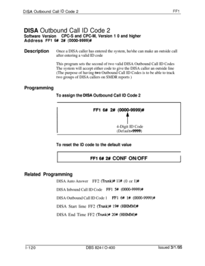 Page 268DISA Outbound Call ID Code 2FFl
DISA Outbound Call ID Code 2
Software VersionCPC-S and CPC-M, Version 1 0 and higherAddress 
FFl 6## 2# (0000-9999)#
DescriptionOnce a DISA caller has entered the system, he/she can make an outside call
after entering a valid ID code
This program sets the second of two valid DISA Outbound Call ID Codes
The system will accept either code to give the DISA caller an outside line
(The purpose of having 
two Outbound Call ID Codes is to be able to track
two groups of DISA...