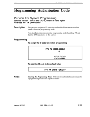 Page 269Programming Authorization Code
ID Code For System Programming
Software VersionCPC-S and CPC-M, Version 1 0 and higherAddress 
FFl 7# (OOOO-9999)#
DescriptionThis program assigns an ID code that can be dialed from a non-attendant
phone to enter the programming mode
Non-attendant extensions enter the programming mode by dialing 
#I98 and
then the ID Code entered in this address
Programming
To assign the ID code for system programming
Notes
I
FFl 7# (OOOO-9999)#
f
4-Digit ID Code
(Default=9!3!8)
To reset...