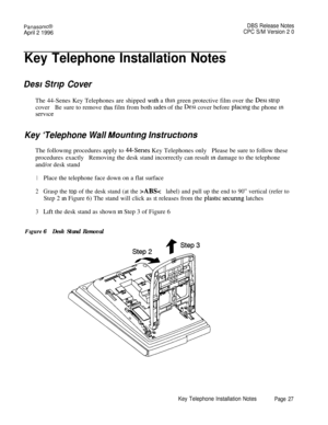 Page 28PanasonlcBDBS Release Notes
April 2 1996CPC S/M Version 2 0
Key Telephone Installation Notes
Desr Strrp CoverThe 44-Senes Key Telephones are shipped 
with a thin green protective film over the Des1 stripcoverBe sure to remove 
this film from both sides of the Des1 cover before placmg the phone m
service
Key ‘Telephone Wall Mountmg lnstruct/onsThe followmg procedures apply to 
44-Series Key Telephones onlyPlease be sure to follow these
procedures exactlyRemoving the desk stand incorrectly can result 
m...