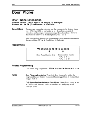 Page 271FFlDoor Phone ExtensionsDoor Phones
Door Phone Extensions
Software VersionCPC-S and CPC-M, Version 1 0 and higherAddress 
FFl 8# 3# (DoorPhone)# l# (ExtPort)#
DescriptionThis program assigns the extension port that is connected to the door phone
boxCPC-S and CPC-M can handle up to 4 door phones, so up to 4
extensions can be assigned (one extension per door phone box)
However
the extension cannot be an attendant phone (ports 1 and 2)
After entering door phone ports, assign them to ring to internal...