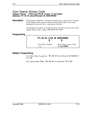 Page 273FFlDoor Opener Access Code
Door Opener Access Code
Software VersionCPC-S and CPC-M, Version 1 0 and higherAddress 
FFl 8## 3# (DoorPhone)# 3# (OOOO-9999)#
DescriptionThis program establishes a 4-digit door opener access code which is entered
on the keypad of the extension where the door phone 
call was answered
Entering this code will ‘buzz’ (and unlock) the door
To determine the number of seconds the door will remain open use the “DoorOpener Relay Timer” address 
FFl 8# 3# 7# (0-W
Programming
FFl 8## 3#...