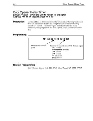 Page 277FFlDoor Opener Relay Timer
Door Opener Relay Timer
Software VersionCPC-S and CPC-M, Version 1 0 and higherAddress 
FFl 8## 3# (DoorPhone)# 7# (O-5)#
DescriptionUse this address to determine the number of seconds a “buzzing” (unlocked)
door will remain unlocked for the door phone user to enter the building
Default is 4 secondsThis timer begins immediately after the inside
extension (called party) enters the Door Opener Access Code to unlock the
door
Programming
FFl8#3#/ -4)#75)ltDoor Phone Number...