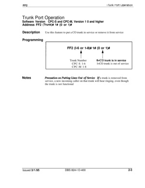 Page 280FF2I funk Port UperatlonTrunk Port Operation
Software VersionCPC-S and CPC-M, Version 1 0 and higherAddress FF2 
(Trunk)# 1# (0 or l)#
DescriptionUse this feature to put a CO trunk in service or remove it from service
Programming
1FF2 (I-6 or 
I-8)# 1# (0 or l)#Trunk Number
CPC-S l-6
CPC-M l-8
OS0 trunk is in servicel=CO trunk is out of service
NotesPrecaution on Putting Lines Out of ServiceIf a trunk is removed from
service, a new incoming caller on that trunk will hear ringing, even though
the trunk is...