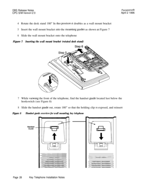 Page 29DBS Release NotesPanasomcB
CPC S/M Verslon 2 0April 2 1996
4Rotate the desk stand 180” In this posmon rt doubles as a wall mount bracket
5Insert the wall mount bracket into the mountrng guides as shown m Figure 7
6Slide the wall mount bracket onto the telephone
Figure 7
Inserting the wall mount bracket (rotated desk stand)
7While vrewmg the front of the telephone, find the handset gurde located lust below the
hookswitch (see Figure 8)
8Slide the handset guide out, rotate 180” so that the holding clip 1s...