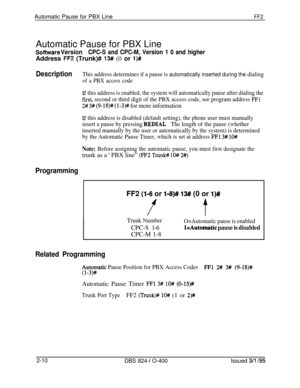 Page 287Automatic Pause for PBX LineFF2Automatic Pause for PBX Line
Sofhvare VersionCPC-S and CPC-M, Version 1 0 and higherAddress 
FF2 (Trunk)# 13# (0 or l)#
DescriptionThis address determines if a pause is automatically inserted during the dialing
of a PBX access code
If this address is enabled, the system will automatically pause after dialing the
fust, second or third digit of the PBX access code, see program address FFl
2# 3# (9- 18)# (l-3)# for more information
If this address is disabled (default...