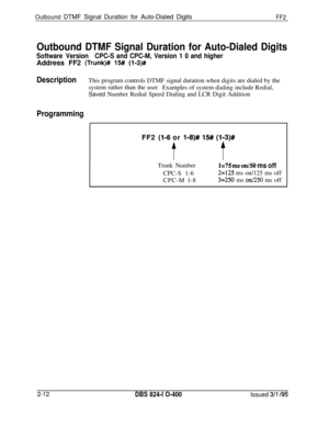 Page 289Outbound DTMF Signal Duration for Auto-Dialed DigitsFF2
Outbound DTMF Signal Duration for Auto-Dialed Digits
Software VersionCPC-S and CPC-M, Version 1 0 and higherAddress FF2 
(Trunk)# 15## (l-3)#
-
DescriptionThis program controls DTMF signal duration when digits are dialed by the
system rather than the user
Examples of system dialing include Redial,
Saved Number Redial Speed Dialing and LCR Digit Addition
ProgrammingFF2 
(l-6 or l-8)# 15# (113)#
tf
Trunk Number1=75 m on/50 ms offCPC-S 1-6
2=125 ms...