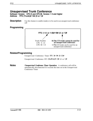 Page 290FF2unsupefwsea IrunKc;onterence
Unsupervised Trunk Conference
Software VersionCPC-S and CPC-M, Version 1 0 and higher
AddressFF2 (Trunk)# 
16# (0 or l)#
DescriptionUse this feature to enable trunk(s) to be used in an unsupervised conference
call
Programming
FF2 (1-6 or l-8)# 16## (0 or l)#Trunk Number
CPC S l-6
CPC-M l-8
O=The CO trunk cannot be used for
an unsupervised conference
l=The CO trunk can be used for an
unsupervised conference
Related ProgrammingUnsupervised Conference Timer 
FFl 3# 9#...