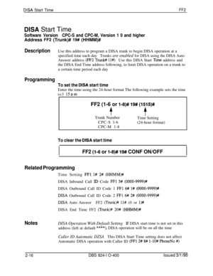 Page 293DISA Start TimeFF2
DISA Start Time
Software VersionCPC-S and CPC-M, Version 1 0 and higherAddress 
FF2 (Trunk)# 19# (HHMM)#
DescriptionUse this address to program a DISA trunk to begin DISA operation at a
specified time each day
Trunks are enabled for DISA using the DISA AutoAnswer address 
(FF2 Trunl# ll#)Use this DISA Start Time address and
the DISA End Time address following, to limit DISA operation on a trunk to
a certain time period each day
Programming
To set the DISA start timeEnter the time using...