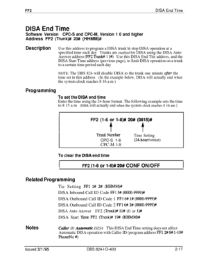 Page 294FF2DISA End Time
DISA End Time
Software VersionCPC-S and CPC-M, Version 1 0 and higherAddress FF2 
(Trunk)## 20# (HHMM)#
DescriptionUse this address to program a DISA trunk to stop DISA operation at a
specified time each dayTrunks are 
enabled for DISA using the DISA Auto
Answer address 
(FF2 Trunl# 1 l#)Use this DISA End Tiie address, and the
DISA Start Time address (previous page), to limit DISA operation on a trunk
to a certain time period each day
NOTE: The DBS 824 will disable DISA to the trunk one...