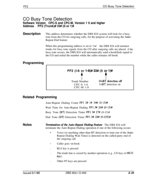 Page 296FF2CO Busy Tone Detection
CO Busy Tone Detection
Software VersionCPC-S and CPC-M, Version 1 0 and higher
AddressFF2 (Trunk)# 
22# (0 or l)#
DescriptionThis address determines whether the DBS 824 system will look for a busy
tone from the CO for outgoing calls, for the purpose of activating the 
Auto-Repeat Dial feature
When this programming address is set to “on’
the DBS 824 will monitor
trunks for busy tone signals from the CO after outgoing calls are placed
if thebusy tone occurs, the DBS 824 will...