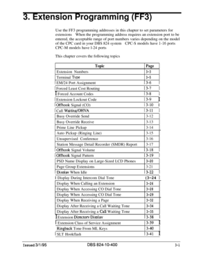 Page 2983. Extension Programming (FF3)Use the FF3 programming addresses in this chapter to set parameters for
extensionsWhen the programming address requires an extension port to be
entered, the acceptable range of port numbers varies depending on the model
of the CPC card in your DBS 824 systemCPC-S models have 
1-16 ports
CPC-M models have l-24 ports
This chapter covers the following topics
TopicPage
Extension Numbers3-3
Terminal TVpe3-5
13-6 11 EM/24 Port Assignment
1 Forced Least Cost Routing
I Forced...