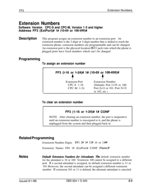 Page 300FF3Extension Numbers
Extension Numbers
Software VersionCPC-S and CPC-M, Version 1 0 and higherAddress FF3 (ExtPort)# 
l# (lo-69 or 100-699)#
DescriptionThis program assigns an extension number to an extension portAnextension number is the 2-digit or 3-digit number that is dialed to reach the
extension phone, extension numbers are programmable and can be changed
An extension port is the physical location 
(RJll jack) into which the phone is
plugged ports have fixed numbers which can’t be changed...