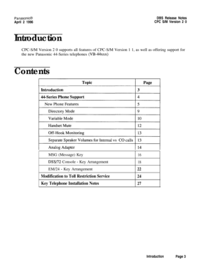 Page 4PanasonifiDBS Release Notes
April 2 1996CPC S/M Version 2 0
IntroductionCPC-S/M Version 2 0 supports all features of CPC-S/M Version 1 1, as well as offering support for
the new Panasonic 44-Series telephones 
(VB-44xxx)
ContentsMSG (Message) Key
16
DSS/72 Console - Key Arrangement18EM/24 
- Key Arrangement22
Modification to Toll Restriction Service24
Key Telephone Installation Notes27
IntroductionPage 3 