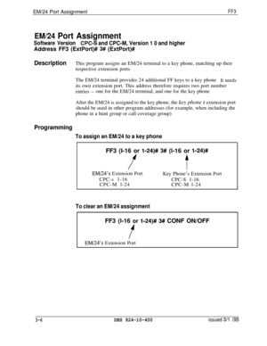 Page 303EM/24 Port AssignmentFF3
EM/24 Port Assignment
Software VersionCPC-3 and CPC-M, Version 1 0 and higherAddress FF3 (ExtPort)# 
3# (ExtPort)#
DescriptionThis program assigns an EM/24 terminal to a key phone, matching up their
respective extension ports
The EM/24 terminal provides 24 additional FF keys to a key phone
It needsits own extension port. This address therefore requires two port number
entries --one for the EM/24 terminal, and one for the key phone
After the EM/24 is assigned to the key phone, the...