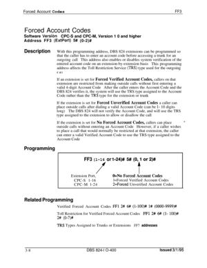 Page 305Forced Account CodesFF3Forced Account Codes
Software 
VersionCPC-S and CPC-M, Version 1 0 and higher
Address FF3 
(ExtPort) 5# (0-2)#
DescriptionWith this programming address, DBS 824 extensions can be programmed so
that the caller has to enter an account code before accessing a trunk for an
outgoing callThis address also enables or disables system verification of the
entered account code on an extension-by-extension basis
This programming
address affects the Toll Restriction Service 
(IRS) type used for...