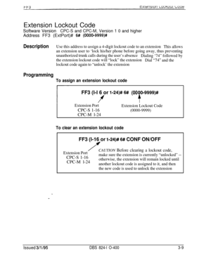 Page 306Extension Lockout CodeSoftware VersionCPC-S and CPC-M, Version 1 0 and higherAddress FF3 (ExtPort)# 
6# (OOOO-9999)#
DescriptionUse this address to assign a 4-digit lockout code to an extension
This allows
an extension user to ‘lock his/her phone before going away, thus preventing
unauthorized trunk calls during the user’s absence
Dialing ‘74” followed by
the extension lockout code will “lock” the extension
Dial 
“74” and the
lockout code again to “unlock’ the extension
Programming
To assign an extension...