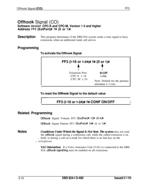 Page 307Offhook Signal (CO)FF3
Offhook Signal (CO)
Software Versibn CPC-S and CPC-M, Version 1 0 and higherAddress 
FF3 (ExtPort)# 7# (0 or l)#
DescriptionThis program determines if the DBS 824 system sends a tone signal to busy
extensions when an additional trunk call arrives
Programming
To activate the Offhook SignalFF3 (l-16 or 
l-24)# 7# (0 or l)#
tExtension Port:
o=OffCPC-S 1-16
l=OnCPC-M l-24
Note: Default for the primary
attendant is 1 (on)
To reset the Offhook Signal to the default value
r-FF3 (l-16 or...