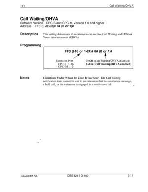 Page 308FF3Call Waiting/OHVA
Call Waiting/OHVA
Software VersionCPC-S and CPC-M, Version 1 0 and higher
AddressFF3 (ExtPort)# 
8# (0 or l)#
DescriptionThis setting determines if an extension can receive Call Waiting and Offhook
Voice Announcement (OHVA)
ProgrammingFF3 (l-16 or 
l-24)# 8# (0 or l)#
7+Extension Port
O=Off (Call Waiting/OHVA disabled)
CPC-S 1-16
CPC-M l-24
l=On (Call Waiting/OHVA enabled)
NotesConditions Under Which the Tone Is Not SentThe Call Waitingnotification tone cannot be sent to an extension...