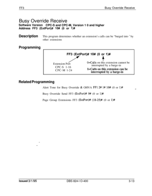 Page 310FF3Busy Override Receive
Busy Override Receive
Software Version
CPC-S and CPC-M, Version 1 0 and higher
Address FF3 (ExtPort)# 
lO## (0 or l)#
DescriptionThis program determines whether an extension’s calls can be “barged into ’ by
other extensions
ProgrammingFF3 (ExtPort)# 
lO# (0 or I)#
/f+Extension Port
O=Calls on this extension cannot be
CPC-S 1-16interrupted by a barge-in
CPC-M l-24
l=Calls on this extension can be
interrupted by a barge-in
Related ProgrammingAlert Tone for Busy Override 
& OHVA FFl...