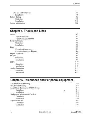 Page 32ContentsCPC and MFRU Options
3-7
Lnstailation3-8
BatteryBackup39
Guidelines3-9
Installation3-10
System
Initialization3-11
Chapter 4. Trunks and Lines
Trunks4-3
Trunk Connectors4-3
Trunk Connector Pinouts4-4
Loop-Start Trunks4-5
Guidelines4-5
Installation4-5
Lines4-5
Extension Connectors4-5
Extension Connector Pinouts4-6
Digital Extensions
4-8
DSSi724-8
Guidelines4-8
Installation4-8
EM/24
4-10
Guidelines4-10
Installation
4-10
Analog Extensions4-11
Guidelines4-11
Installation4-11
Chapter 5. Telephones and...