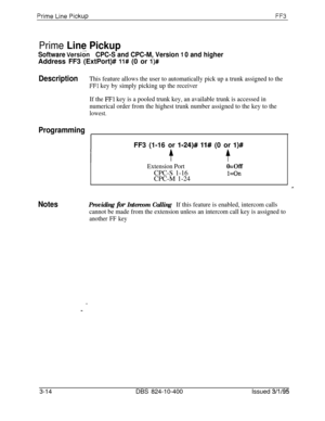 Page 311Prime Line Pickup
Software VersionCPC-S and CPC-M, Version 1 0 and higherAddress FF3 (ExtPort)# 
11# (0 or l)#
DescriptionThis feature allows the user to automatically pick up a trunk assigned to the
FFI key by simply picking up the receiver
If the 
FFl key is a pooled trunk key, an available trunk is accessed in
numerical order from the highest trunk number assigned to the key to the
lowest.
ProgrammingFF3 (1-16 or 
l-24)# 11# (0 or l)#
t
Extension PortO=OffCPC-S 1-16
l=OnCPC-M 1-24
NotesProviding for...