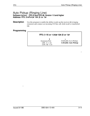 Page 312FF3Auto Pickup (Ringing Line)
Auto Pickup (Ringing Line)
Software VeisionCPC-S and CPC-M, Version 1 0 and higherAddress FF3 
(ExtPort)# 12# (0 or l)#
DescriptionUse this program to enable the ability to pick up the receiver at a ringing
extension and connect an incoming CO line call, hold recall or transferred
Cdl
ProgrammingFF3 (1-16 or 
l-24)# 12# (0 or l)#tt
Extension Port
O=Disable Au to PickupCPC S 1-16
l=Enable Auto Pickup
CPC-M l-24
Issued 3/l /95DBS 824-l O-4003-l 5 