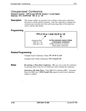 Page 313Unsupervised ConferenceFF3Unsupervised Conference
;-Software VersionCPC-S and CPC-M, Version 1 0 and higher
Address FF3 
(ExtPort)# 13# (0 or l)#
DescriptionThis feature enables an extension user to initiate a three-party conference
between two trunks and the extension
Once the conference is initiated, the
extension user can drop out of the call by pressing either of the trunk keys
used to call the other parties
Programming
FF3 (l-16 or l-24)# 13# (0 or l)#
ff
Extension PortO=The extension cannot...