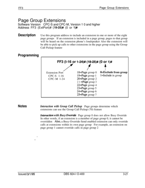 Page 318FF3Page Group ExtensionsPage Group Extensions
Software VersionCPC-S and CPC-M, Version 1 0 and higherAddress FF3 (ExtPort)# 
(18-25)# (0 or l)#
DescriptionUse this program address to include an extension in one or more of the eight
page groupsIf an extension is included in a page group, pages to that group
will be heard on the extension phone’s loudspeaker Also the extension will
be able to pick up calls to other extensions in the page group using the Group
Call Pickup feature
Programming
FF3 (l-16 or...