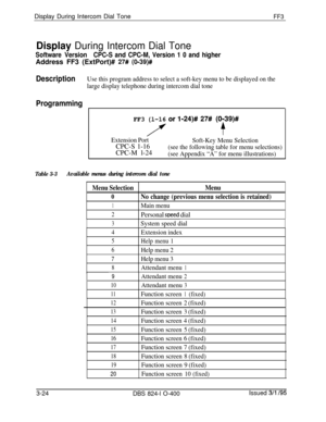 Page 321Display During Intercom Dial ToneFF3
Display During Intercom Dial Tone
Software VersionCPC-S and CPC-M, Version 1 0 and higherAddress FF3 (ExtPort)# 
27# (O-39)#
DescriptionUse this program address to select a soft-key menu to be displayed on the
large display telephone during intercom dial tone
Programming
FF3 (l-16 or l-24)# 27#(0;39)#
Extension PortCPC-S 1-16
CPC-M l-24Soft-Key Menu Selection
(see the following table for menu selections)
(see Appendix “A” for menu illustrations)
Table 3-3Available...