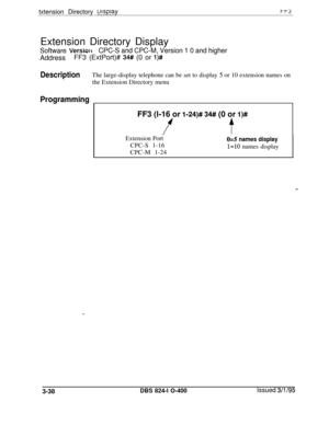 Page 335txtension Directory uisptaytt3Extension Directory Display
Software VersiorrCPC-S and CPC-M, Version 1 0 and higherAddressFF3 (ExtPort)# 
34## (0 or l)#
DescriptionThe large-display telephone can be set to display 5 or 10 extension names on
the Extension Directory menu
ProgrammingFF3 (l-16 or 
I-24)# 34## (0 or l)#
ftExtension Port
05 names displayCPC-S 1-16
CPC-M 1-24
l=lO names display
3-38
DBS 824-l O-400Issued 3/l /95 