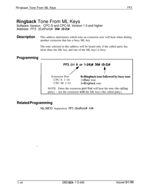 Page 337Ringback Tone From ML KeysFF3
Ringback Tone From ML Keys
Software VersiunCPC-S and CPC-M, Version 1 0 and higherAddress FF3 (ExtPort)# 
36# (002)#
DescriptionThis address determines which tone an extension user will hear when dialing
another extension that has a busy ML key
The tone selected in this address will be heard only if the called party has
more than one ML key and one of the ML keys is busy
ProgrammingFF3 (l-l 6 or 
l-24)# 36# (012)#
tExtension Port
O=Ringback tone followed by busy toneCPC-S...