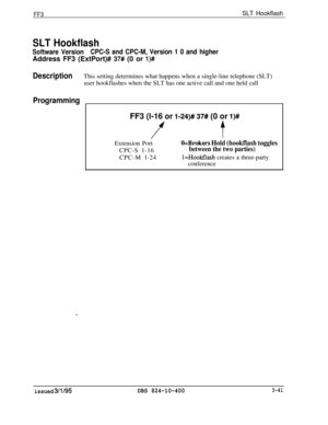 Page 338FF3SLT Hookflash
SLT Hookflash
Software VersionCPC-S and CPC-M, Version 1 0 and higherAddress FF3 (ExtPort)# 
37# (0 or l)#
DescriptionThis setting determines what happens when a single-line telephone (SLT)
user hookflashes when the SLT has one active call and one held call
ProgrammingFF3 (l-16 or 
l-24)# 37# (0 or l)#Extension Port
CPC-S 1-16
CPC-M l-24
O=Brokers Hold (hookflash toggles
between the two parties)
l=Hookflash creates a three-party
conference
issued 3/l/95DBS 824-10-4003-41 