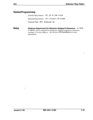 Page 340FF3Extension Ring PatternRelated ProgrammingTransfer Ring Pattern
FFl 2# l# 28# (0-6)#Inbound Ring PatternFF2 (Trunk)# 
17# (0-9)#
TerminalType FF3 (ExtPort)# 2#
NotesHardware Requirement For Distinctive Ringing On ExtensionsAn MFR
or MFRU card is required for distinctive ringing assigned to extensions
(settings l-9 in this address)
See Section 300~Installation for moreinformation
Issued 
3/l 195DBS 824-l O-4003-43 