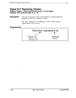 Page 341ulyltar at- I newsI VII ty v UIUI I ICI I J
Digital SLT Receiving Volume
Software VersionCPC-S and CPC-M, Version 1 0 and higherAddress FF3 
(ExtPort)# 39# (0 or l)#
DescriptionThe receiver (hearing) volume of the handset on a digital single-line
telephone can be set to “normal” or “loud 
’
The “loud” setting gives a +6 dB gain over the ‘ normal” setting
(approximately twice as loud)
Programming
II
FF3 (l-16 or l-24)# 39# (0 or l)#
/ftExtension PortO=NormaiCPC-S 1-16
l=LoudCPC-M l-24
3-44DBS...