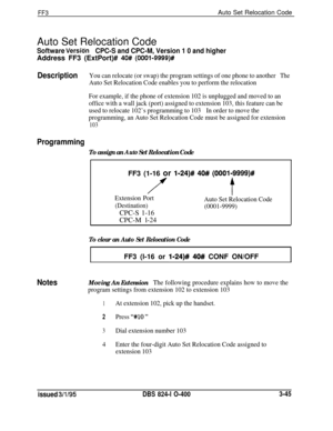 Page 342FF3Auto Set Relocation Code
Auto Set Relocation Code
Software VersiBnCPC-S and CPC-M, Version 1 0 and higherAddress FF3 (ExtPort)# 
40# (OOOl-9999)#
DescriptionYou can relocate (or swap) the program settings of one phone to anotherThe
Auto Set Relocation Code enables you to perform the relocation
For example, if the phone of extension 102 is unplugged and moved to an
office with a wall jack (port) assigned to extension 103, this feature can be
used to relocate 102’s programming to 103In order to move...