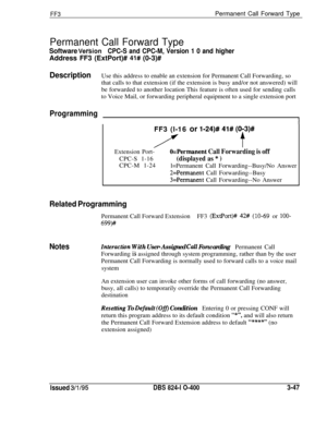 Page 344FF3Permanent Call Forward Type
Permanent Call Forward Type
Software VersionCPC-S and CPC-M, Version 1 0 and higherAddress FF3 (ExtPort)# 
41# (0-3)#
DescriptionUse this address to enable an extension for Permanent Call Forwarding, so
that calls to that extension (if the extension is busy and/or not answered) will
be forwarded to another location This feature is often used for sending calls
to Voice Mail, or forwarding peripheral equipment to a single extension port
ProgrammingFF3 (l-16 or 
l-24)# 41#...