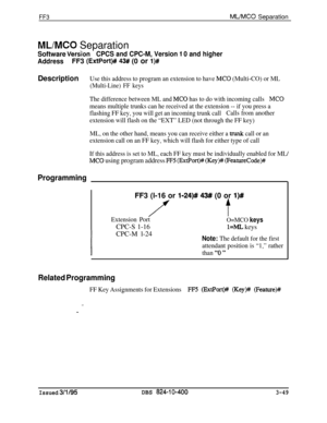 Page 346FF3ML/MC0 Separation
ML/MC0 Separation
Software VerdonCPCS and CPC-M, Version ‘I 0 and higher
AddressFF3 
(ExtPort)## 43#/ (0 or l)#Description
Use this address to program an extension to have MC0 (Multi-CO) or ML
(Multi-Line) FF keys
The difference between ML and MC0 has to do with incoming callsMC0
means multiple trunks can he received at the extension -- if you press a
flashing FF key, you will get an incoming trunk callCalls from another
extension will flash on the “EXT” LED (not through the FF key)...