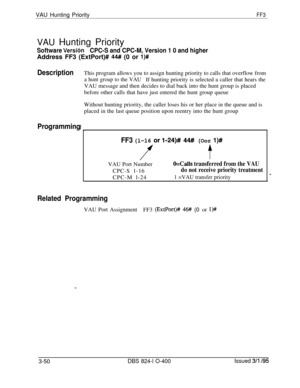 Page 347VAU Hunting PriorityFF3VAU Hunting Priority
Software Versi6nCPC-S and CPC-M, Version 1 0 and higherAddress FF3 (ExtPort)# 
44# (0 or l)#
DescriptionThis program allows you to assign hunting priority to calls that overflow from
a hunt group to the VAUIf hunting priority is selected a caller that hears the
VAU message and then decides to dial back into the hunt group is placed
before other calls that have just entered the hunt group queue
Without hunting priority, the caller loses his or her place in the...