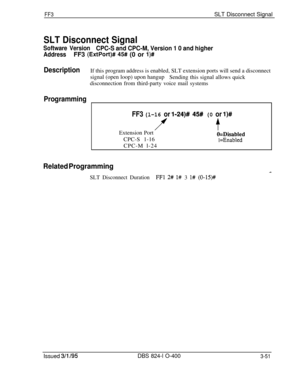 Page 348FF3SLT Disconnect Signal
SLT Disconnect Signal
Software VersionCPC-S and CPC-M, Version 1 0 and higher
AddressFF3 (ExtPort)# 45# (0 or l)#
DescriptionIf this program address is enabled, SLT extension ports will send a disconnect
signal (open loop) upon hangup
Sending this signal allows quick
disconnection from third-party voice mail systems
Programming
FF3 (l-16 or l-24)# 45# (0 or l)#
f$Extension Port
O=DisabledCPC-S 1-16
1 =EnabledCPC-M l-24
Related Programming
SLT Disconnect DurationFFl 2# l# 3 l#...