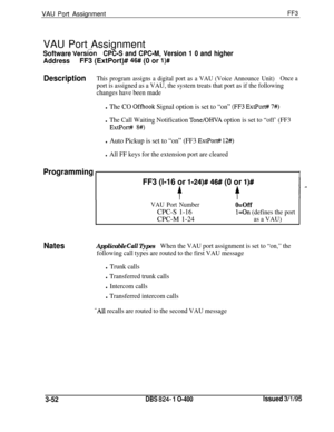 Page 349VAU Port AssignmentFF3VAU Port Assignment
Software Vers6nCPC-S and CPC-M, Version 1 0 and higher
AddressFF3 (ExtPort)# 46# (0 or l)#
DescriptionThis program assigns a digital port as a VAU (Voice Announce Unit)Once a
port is assigned as a VAU, the system treats that port as if the following
changes have been made
l The CO Offhook Signal option is set to “on” (FF3 ExtPort# 7#)
l The Call Waiting Notification Tone/OHVA option is set to “off’ (FF3
ExtPort# 8#)
l Auto Pickup is set to “on” (FF3 ExtPort#...