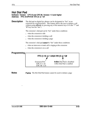 Page 350FF3Hot Dial Pad
Hot Dial Pad
Software VersionCPGS and CPC-M, Version 1 0 and higher
AddressFF3 (ExtPort)# 47# (0 or l)#
DescriptionThe dial pad on digital key phones can be designated as “hot” on an
extension-by-extension basis
This feature allows the user to initiate a call
without going 
offhook, by pressing any of the numeric keys O-9 (the “*” and
“#’ keys are not “hot”)
The extension’s dial pad can be “hot” under these conditionsl
when the extension is idle
lwhen the extension is holding a calll
when...