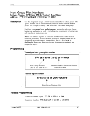 Page 358FF4Hunt Group Pilot Numbers
Hunt Group Pilot Numbers
Software VersionCPC-S and CPC-M, Version 1 0 and higher
AddressFF4 3# (HuntGrp)# l# (11-69 or 10%699)#
DescriptionUse this program to assign a “pilot” extension number to a hunt groupThispilotnumber can be dialed from any intercom phone to reach the hunt
groupAn example is dialing “500” to reach a Voice Mail hunt group
Each hunt group must have a pilot number assigned to it in order for thehunt group application to work --including ring assignments to...