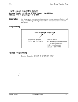 Page 362FF4Hunt Group Transfer Timer
Hunt Group Transfer Timer
Software 
VersftinCPC-S and CPC-M, Version 1 0 and higher
Address FF4 
3## (HuntGrp)# 4# (O-32)#
DescriptionUse this program to set the maximum amount of time that passes before a call
being routed through a hunt group overflows to an extension or additional
hunt group
ProgrammingHunt Group Number
CPC-S and CPC-M l-4Transfer Timer
0 = No transfer (call will remain
in same hunt group)
l-32 = No of seconds
(Default = 2 seconds)
Related...