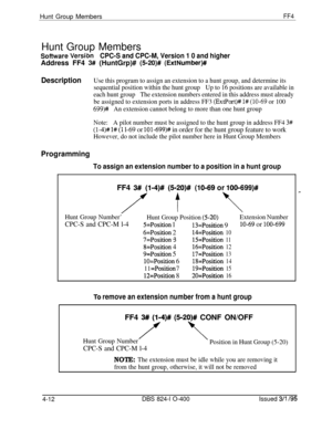 Page 363Hunt Group MembersFF4Hunt Group Members
Sofhvare VersibnCPC-S and CPC-M, Version 1 0 and higherAddress FF4 
3# (HuntGrp)# (520)# (ExtNumber)#
DescriptionUse this program to assign an extension to a hunt group, and determine its
sequential position within the hunt groupUp to 16 positions are available in
each hunt groupThe extension numbers entered in this address must already
be assigned to extension ports in address FF3 
(ExtPort)# 1# (lo-69 or 100
699)#An extension cannot belong to more than one hunt...