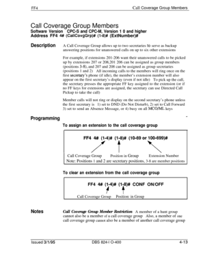 Page 364FF4Call Coverage Group Members
Call Coverage Group Members
Software VersionCPC-S and CPC-M, Version 1 0 and higherAddress FF4 
4# (CallCovgGrp)# (l-8)# (ExtNumber)#
DescriptionA Call Coverage Group allows up to two secretaries to serve as backup
answering positions for unanswered calls on up to six other extensions
For example, if extensions 201-206 want their unanswered calls to be picked
up by extensions 207 or 208,201 206 can be assigned as group members
(positions 
3-8), and 207 and 208 can be...